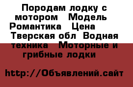 Породам лодку с мотором › Модель ­ Романтика › Цена ­ 40 - Тверская обл. Водная техника » Моторные и грибные лодки   